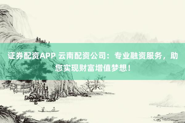 证券配资APP 云南配资公司：专业融资服务，助您实现财富增值梦想！