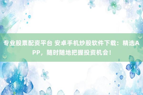 专业股票配资平台 安卓手机炒股软件下载：精选APP，随时随地把握投资机会！