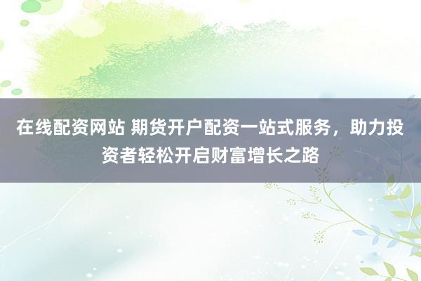 在线配资网站 期货开户配资一站式服务，助力投资者轻松开启财富增长之路