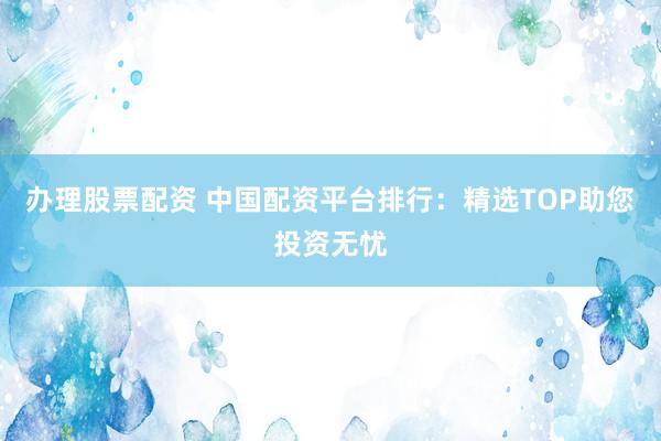 办理股票配资 中国配资平台排行：精选TOP助您投资无忧