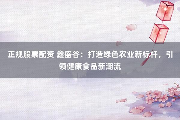 正规股票配资 鑫盛谷：打造绿色农业新标杆，引领健康食品新潮流