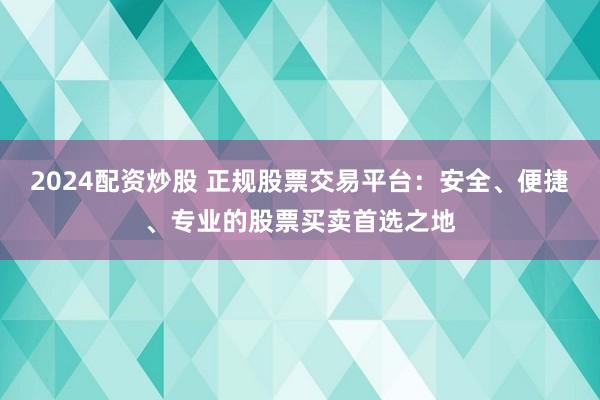 2024配资炒股 正规股票交易平台：安全、便捷、专业的股票买卖首选之地