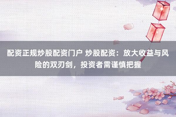 配资正规炒股配资门户 炒股配资：放大收益与风险的双刃剑，投资者需谨慎把握