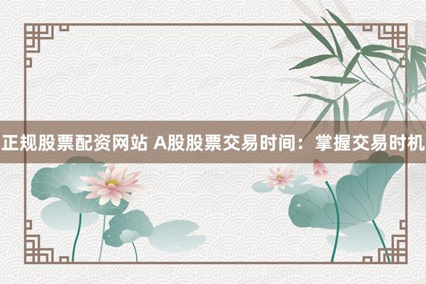 正规股票配资网站 A股股票交易时间：掌握交易时机