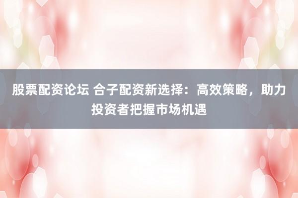 股票配资论坛 合子配资新选择：高效策略，助力投资者把握市场机遇