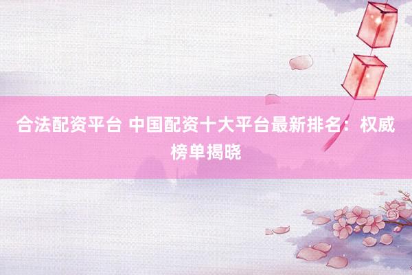 合法配资平台 中国配资十大平台最新排名：权威榜单揭晓