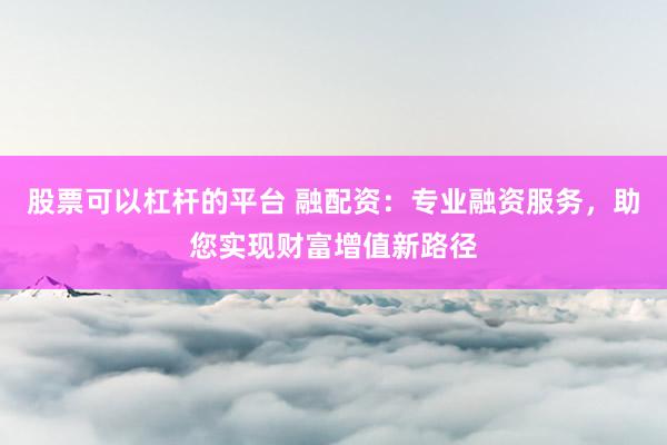 股票可以杠杆的平台 融配资：专业融资服务，助您实现财富增值新路径
