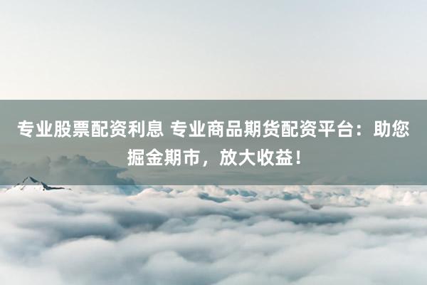 专业股票配资利息 专业商品期货配资平台：助您掘金期市，放大收益！