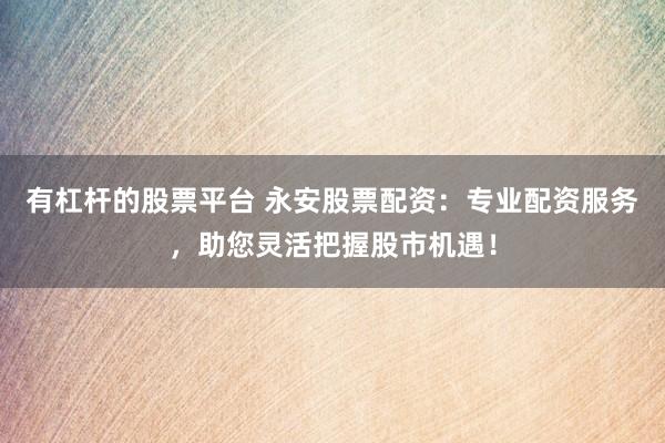 有杠杆的股票平台 永安股票配资：专业配资服务，助您灵活把握股市机遇！