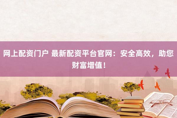 网上配资门户 最新配资平台官网：安全高效，助您财富增值！