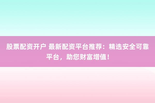 股票配资开户 最新配资平台推荐：精选安全可靠平台，助您财富增值！