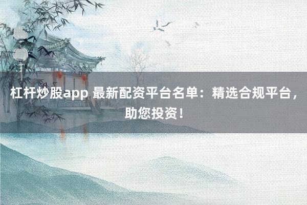 杠杆炒股app 最新配资平台名单：精选合规平台，助您投资！