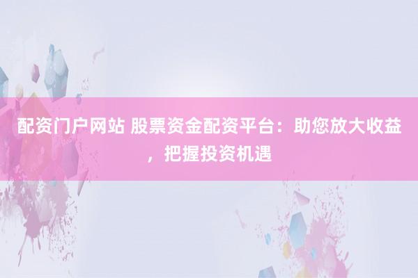 配资门户网站 股票资金配资平台：助您放大收益，把握投资机遇