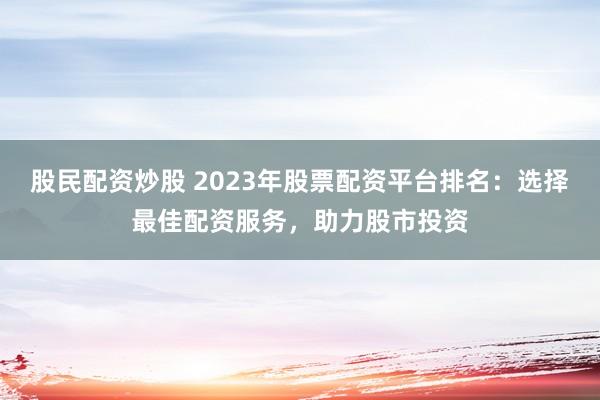 股民配资炒股 2023年股票配资平台排名：选择最佳配资服务，助力股市投资
