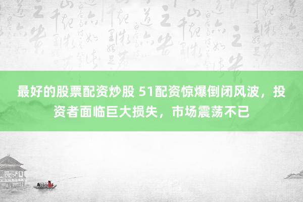最好的股票配资炒股 51配资惊爆倒闭风波，投资者面临巨大损失，市场震荡不已