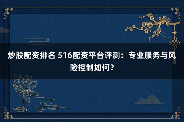 炒股配资排名 516配资平台评测：专业服务与风险控制如何？