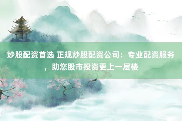 炒股配资首选 正规炒股配资公司：专业配资服务，助您股市投资更上一层楼