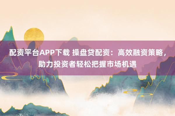 配资平台APP下载 操盘贷配资：高效融资策略，助力投资者轻松把握市场机遇