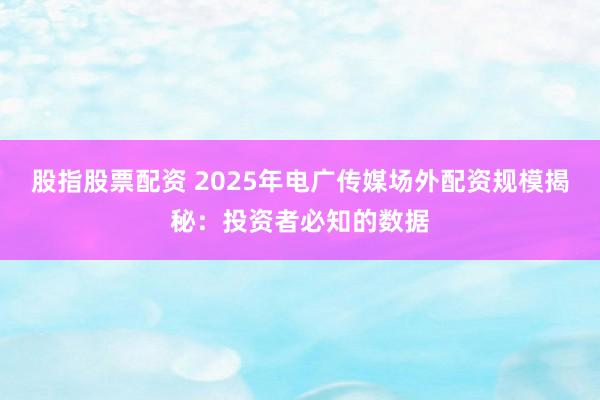 股指股票配资 2025年电广传媒场外配资规模揭秘：投资者必知的数据