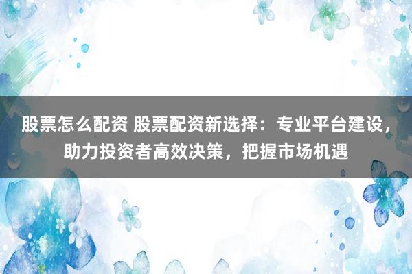 股票怎么配资 股票配资新选择：专业平台建设，助力投资者高效决策，把握市场机遇