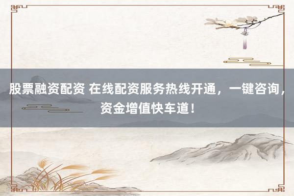 股票融资配资 在线配资服务热线开通，一键咨询，资金增值快车道！