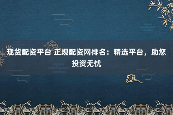 现货配资平台 正规配资网排名：精选平台，助您投资无忧