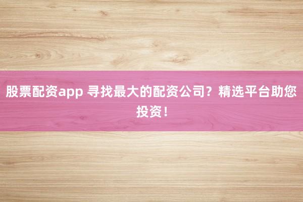 股票配资app 寻找最大的配资公司？精选平台助您投资！