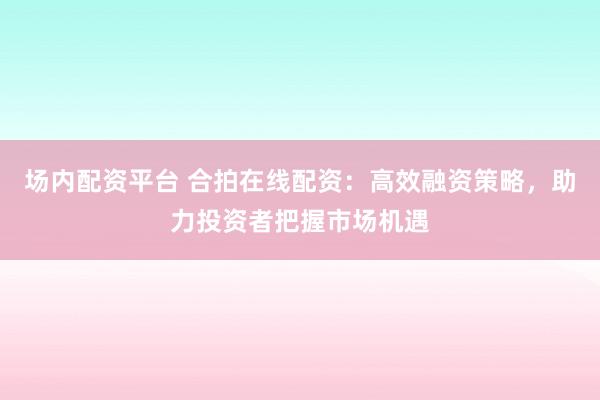 场内配资平台 合拍在线配资：高效融资策略，助力投资者把握市场机遇