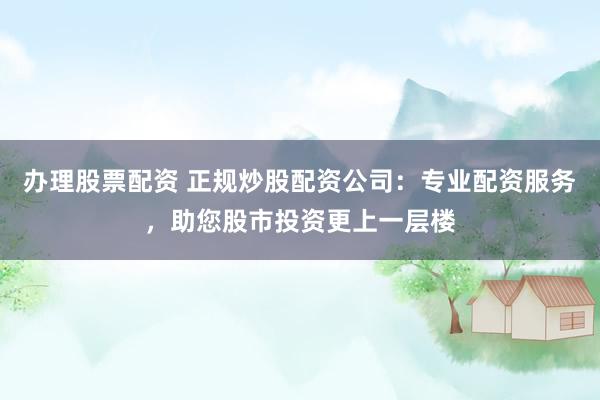 办理股票配资 正规炒股配资公司：专业配资服务，助您股市投资更上一层楼