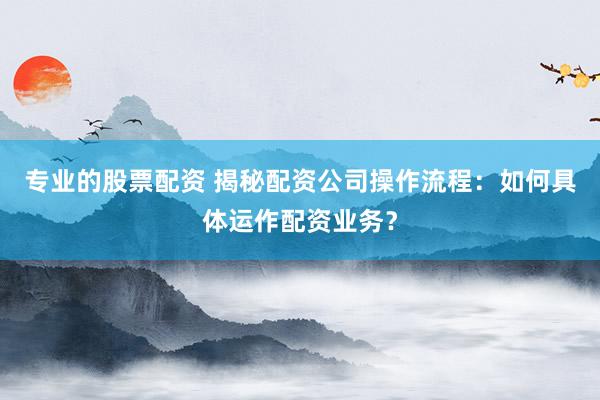 专业的股票配资 揭秘配资公司操作流程：如何具体运作配资业务？