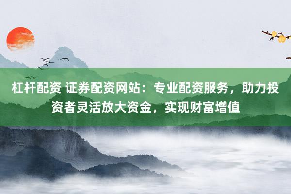 杠杆配资 证券配资网站：专业配资服务，助力投资者灵活放大资金，实现财富增值