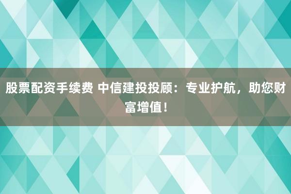 股票配资手续费 中信建投投顾：专业护航，助您财富增值！