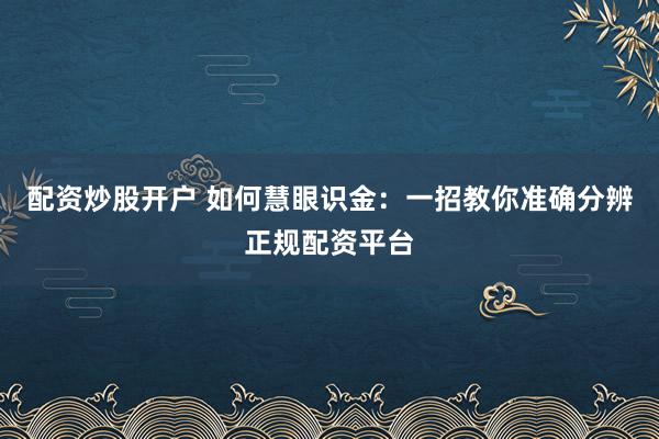 配资炒股开户 如何慧眼识金：一招教你准确分辨正规配资平台