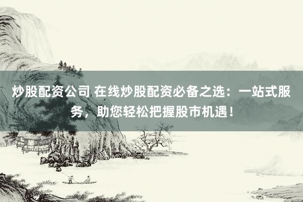 炒股配资公司 在线炒股配资必备之选：一站式服务，助您轻松把握股市机遇！