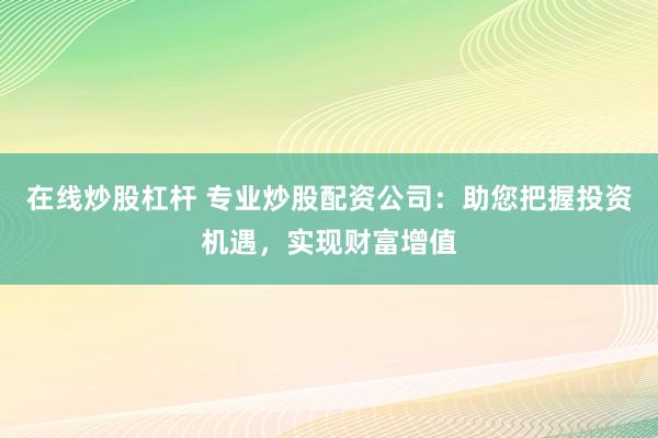 在线炒股杠杆 专业炒股配资公司：助您把握投资机遇，实现财富增值