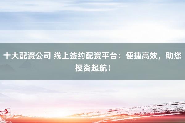 十大配资公司 线上签约配资平台：便捷高效，助您投资起航！