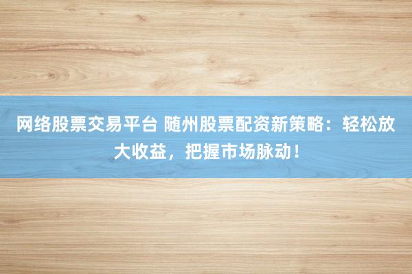 网络股票交易平台 随州股票配资新策略：轻松放大收益，把握市场脉动！