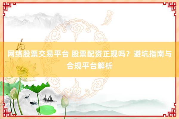 网络股票交易平台 股票配资正规吗？避坑指南与合规平台解析