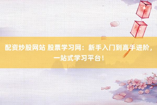 配资炒股网站 股票学习网：新手入门到高手进阶，一站式学习平台！