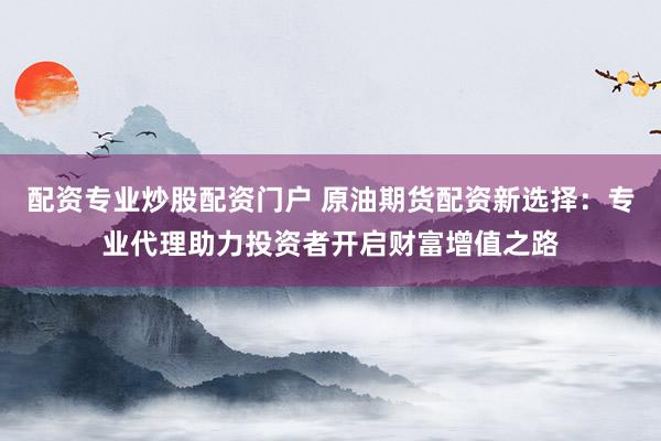 配资专业炒股配资门户 原油期货配资新选择：专业代理助力投资者开启财富增值之路