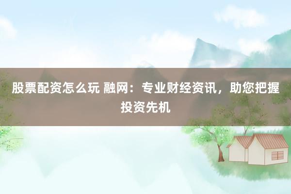 股票配资怎么玩 融网：专业财经资讯，助您把握投资先机