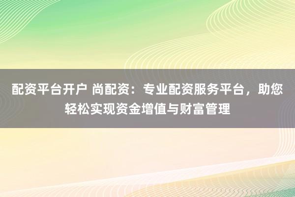 配资平台开户 尚配资：专业配资服务平台，助您轻松实现资金增值与财富管理
