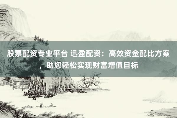 股票配资专业平台 迅盈配资：高效资金配比方案，助您轻松实现财富增值目标