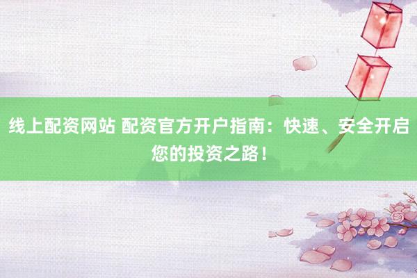 线上配资网站 配资官方开户指南：快速、安全开启您的投资之路！