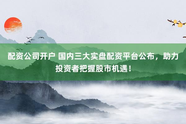 配资公司开户 国内三大实盘配资平台公布，助力投资者把握股市机遇！