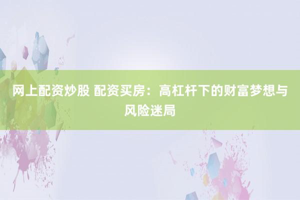 网上配资炒股 配资买房：高杠杆下的财富梦想与风险迷局