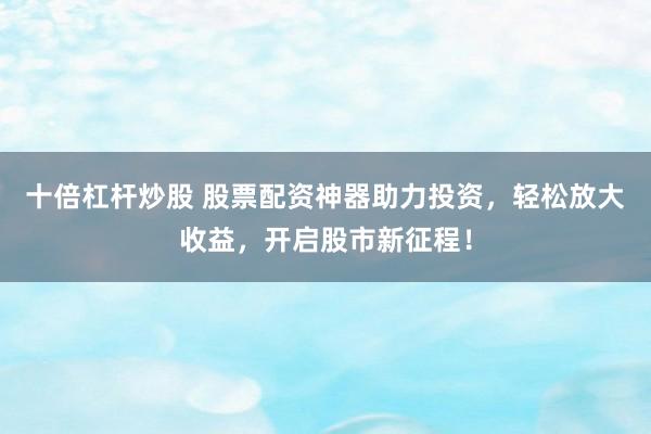 十倍杠杆炒股 股票配资神器助力投资，轻松放大收益，开启股市新征程！
