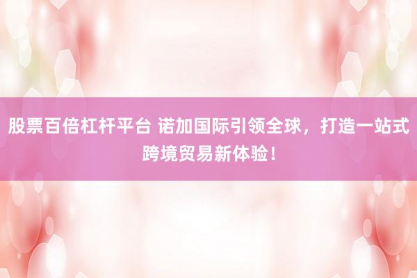 股票百倍杠杆平台 诺加国际引领全球，打造一站式跨境贸易新体验！