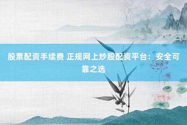 股票配资手续费 正规网上炒股配资平台：安全可靠之选
