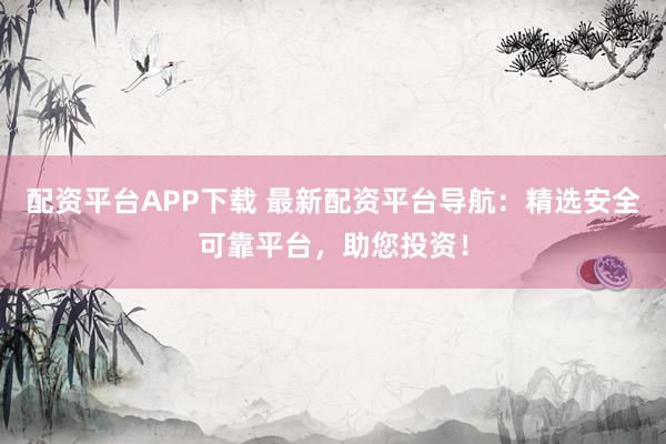 配资平台APP下载 最新配资平台导航：精选安全可靠平台，助您投资！